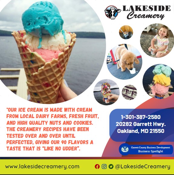 Business Spotlight 
Lakeside Creamery 
"Our ice cream is made with cream from local dairy farms, fresh fruit, and high quality nuts and cookies. The Creamery recipes have been tested over and over until perfected, giving our 90 flavors a taste that is “like no udder”.
1-301-387-2580
20282 Garrett Hwy.
Oakland, MD 21550