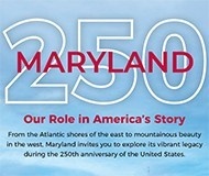Maryland 250 - Our Role in America's Story. From the Atlantic shores of the east to the mountainous beauty in the west, Maryland invites you to explore its vibrant legacy during the 250th anniversary of the United States.